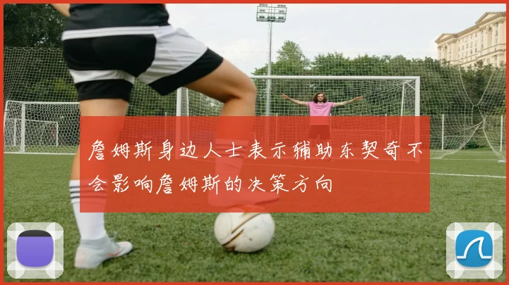 詹姆斯身边人士表示辅助东契奇不会影响詹姆斯的决策方向
