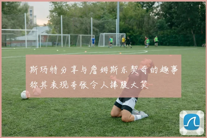 斯玛特分享与詹姆斯东契奇的趣事称其表现夸张令人捧腹大笑
