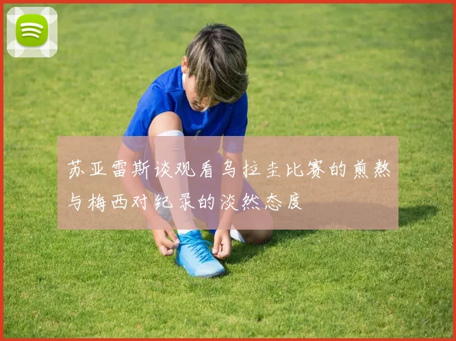 苏亚雷斯谈观看乌拉圭比赛的煎熬与梅西对纪录的淡然态度