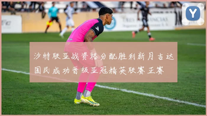 沙特联亚战资格分配胜利新月吉达国民成功晋级亚冠精英联赛正赛