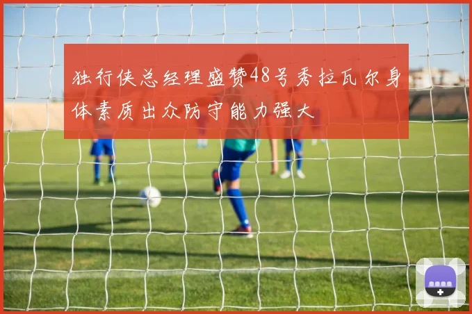 独行侠总经理盛赞48号秀拉瓦尔身体素质出众防守能力强大