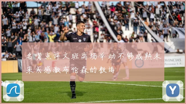 名嘴点评文班离场举动不够成熟未来或感激布伦森的教诲