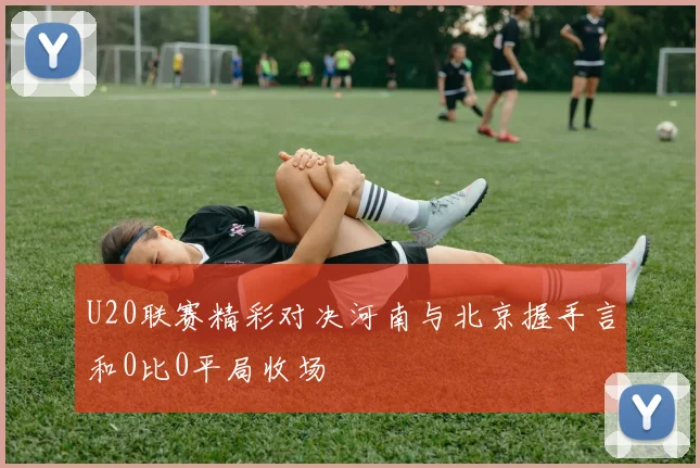 U20联赛精彩对决河南与北京握手言和0比0平局收场