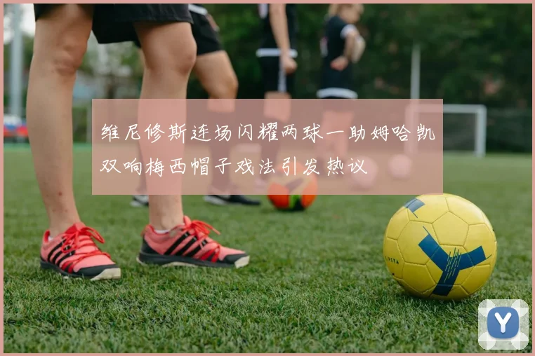 维尼修斯连场闪耀两球一助姆哈凯双响梅西帽子戏法引发热议
