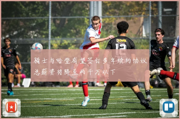 骑士与哈登有望签订多年续约协议总薪资将降至两千万以下