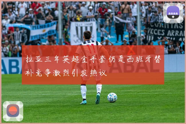 拉亚三年英超金手套仍是西班牙替补竞争激烈引发热议