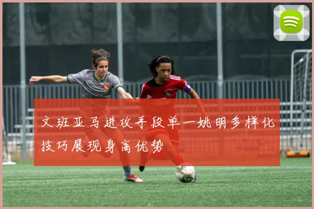 文班亚马进攻手段单一姚明多样化技巧展现身高优势