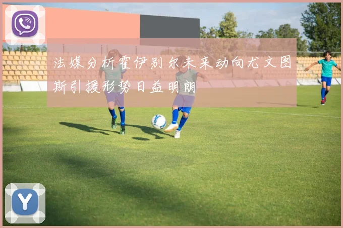 法媒分析霍伊别尔未来动向尤文图斯引援形势日益明朗