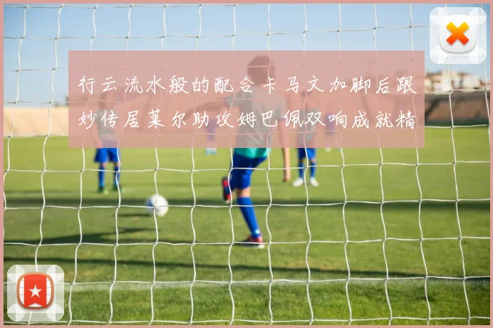 行云流水般的配合卡马文加脚后跟妙传居莱尔助攻姆巴佩双响成就精彩瞬间