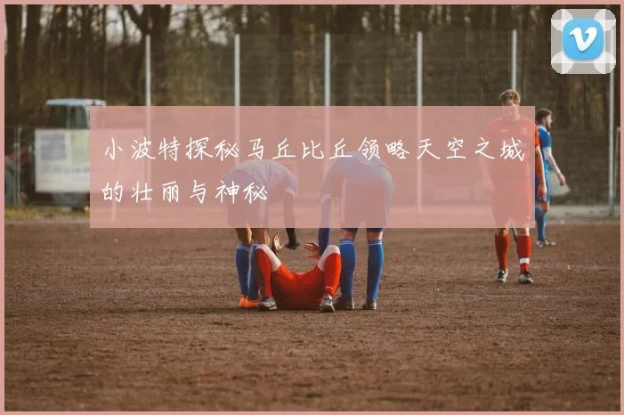 小波特探秘马丘比丘领略天空之城的壮丽与神秘