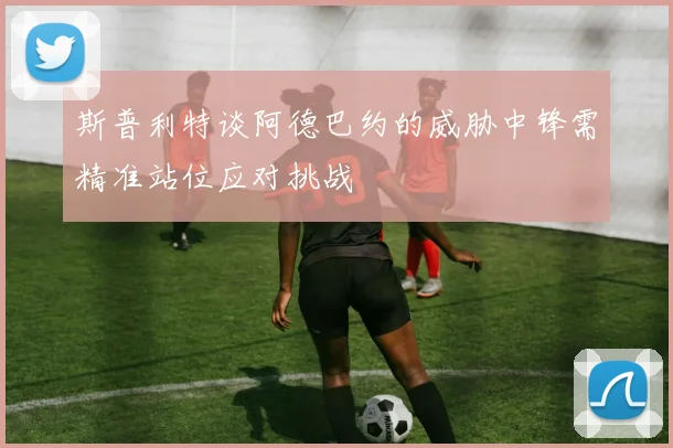 斯普利特谈阿德巴约的威胁中锋需精准站位应对挑战