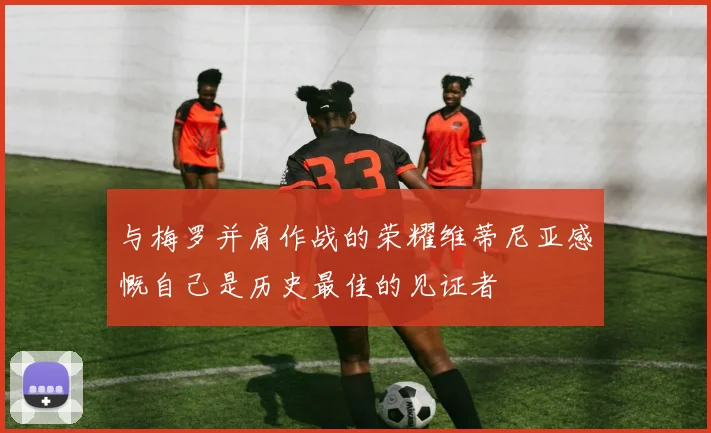 与梅罗并肩作战的荣耀维蒂尼亚感慨自己是历史最佳的见证者