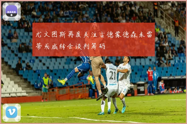 尤文图斯再度关注古德蒙德森米雷蒂或成转会谈判筹码