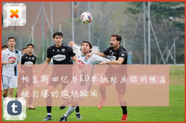 帕金斯回忆与KD单挑经历称训练后被打爆的尴尬瞬间