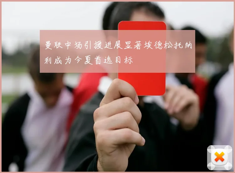 曼联中场引援进展显著埃德松托纳利成为今夏首选目标