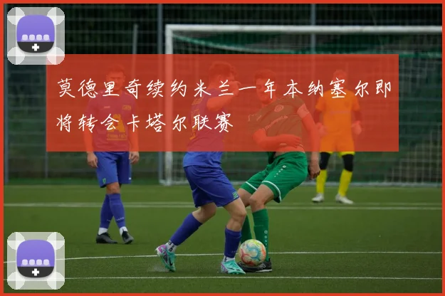 莫德里奇续约米兰一年本纳塞尔即将转会卡塔尔联赛