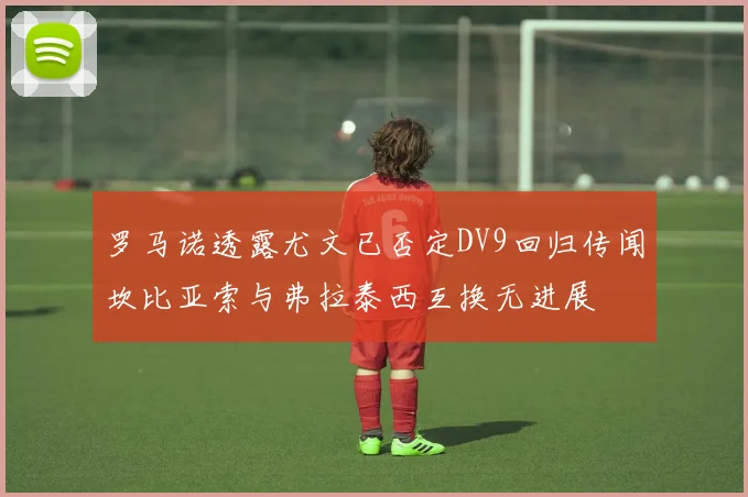罗马诺透露尤文已否定DV9回归传闻坎比亚索与弗拉泰西互换无进展
