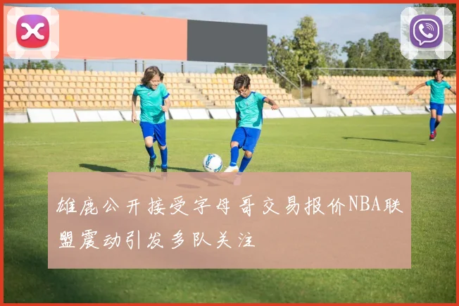 雄鹿公开接受字母哥交易报价NBA联盟震动引发多队关注