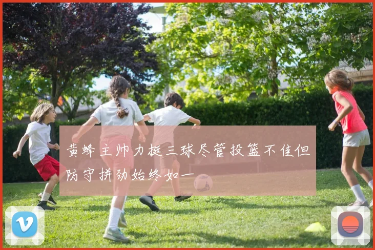 黄蜂主帅力挺三球尽管投篮不佳但防守拼劲始终如一
