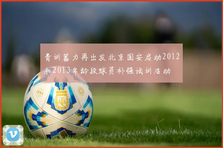 青训蓄力再出发北京国安启动2012和2013年龄段球员补强试训活动
