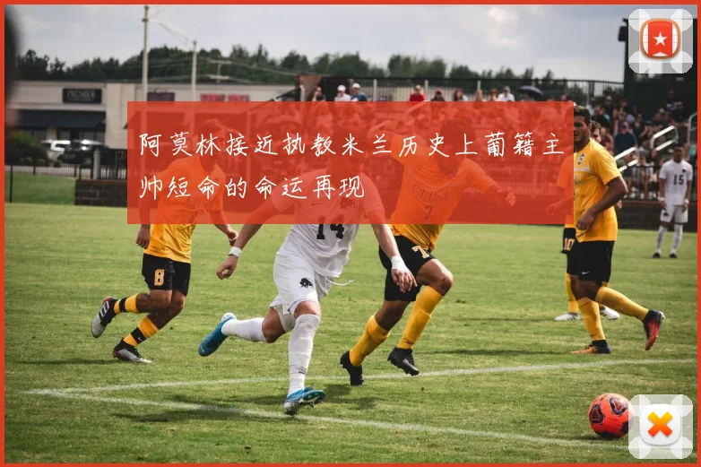 阿莫林接近执教米兰历史上葡籍主帅短命的命运再现