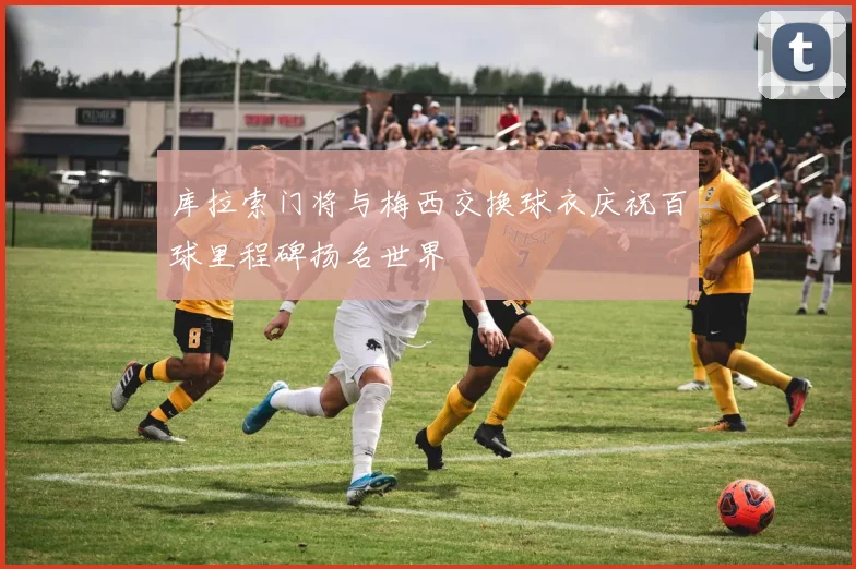 库拉索门将与梅西交换球衣庆祝百球里程碑扬名世界