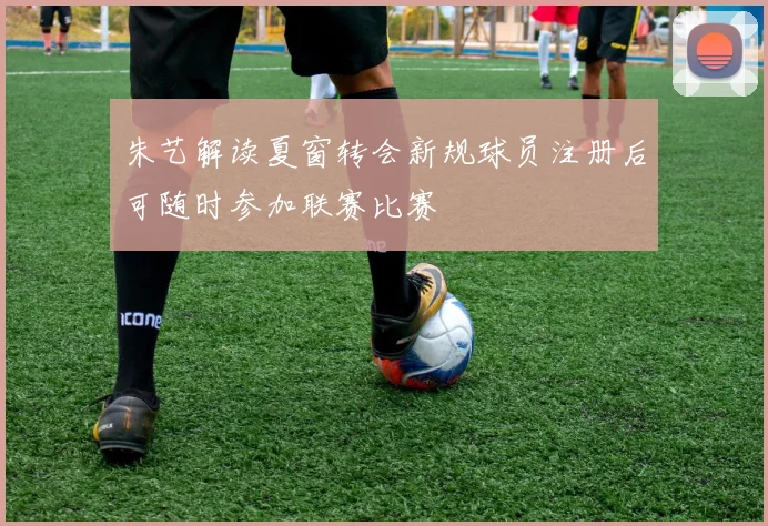 朱艺解读夏窗转会新规球员注册后可随时参加联赛比赛