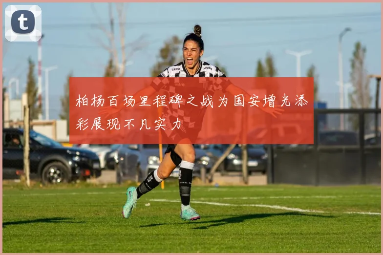 柏杨百场里程碑之战为国安增光添彩展现不凡实力